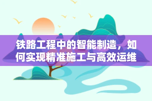 铁路工程中的智能制造，如何实现精准施工与高效运维？