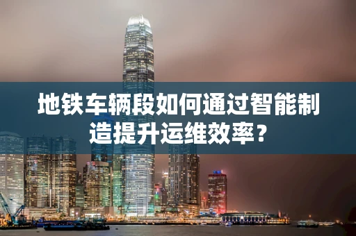 地铁车辆段如何通过智能制造提升运维效率？