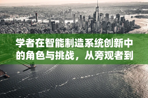 学者在智能制造系统创新中的角色与挑战，从旁观者到引领者的转变？