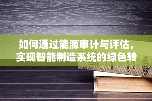 如何通过能源审计与评估，实现智能制造系统的绿色转型？