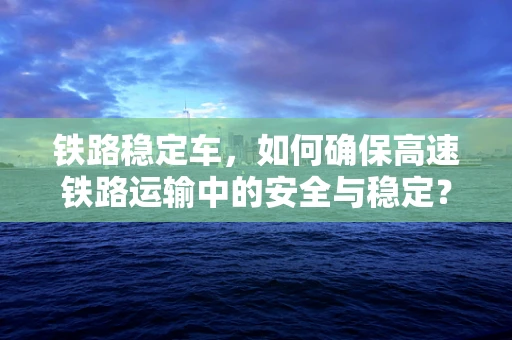 铁路稳定车，如何确保高速铁路运输中的安全与稳定？