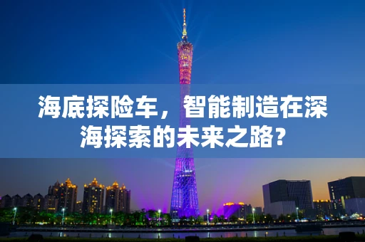 海底探险车，智能制造在深海探索的未来之路？