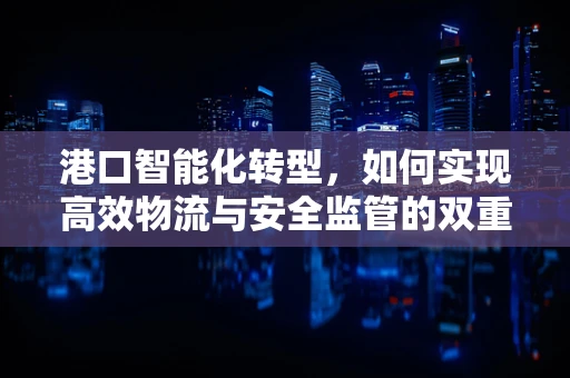 港口智能化转型，如何实现高效物流与安全监管的双重飞跃？