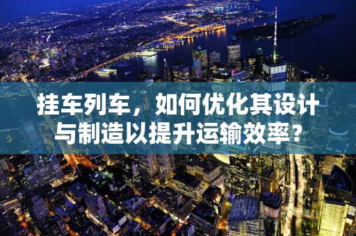 挂车列车，如何优化其设计与制造以提升运输效率？