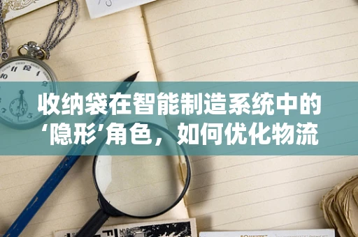 收纳袋在智能制造系统中的‘隐形’角色，如何优化物流与存储效率？