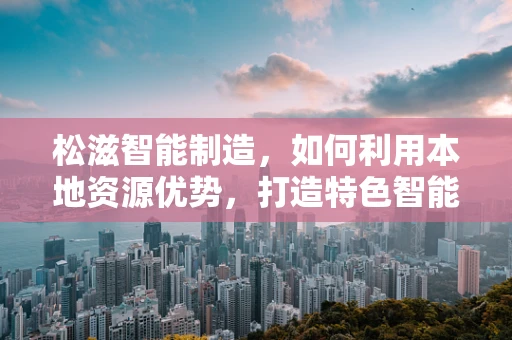 松滋智能制造，如何利用本地资源优势，打造特色智能工厂？