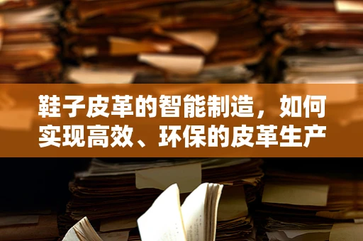 鞋子皮革的智能制造，如何实现高效、环保的皮革生产？