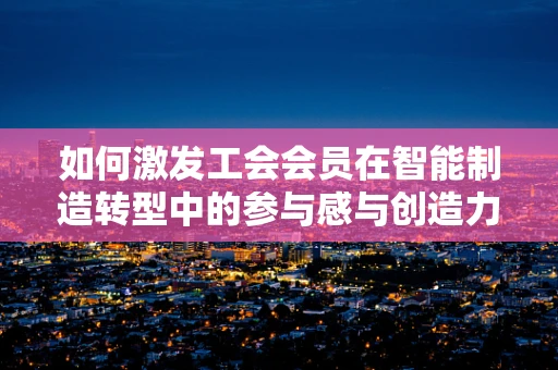 如何激发工会会员在智能制造转型中的参与感与创造力？