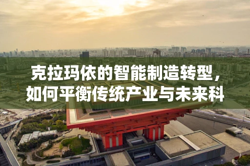 克拉玛依的智能制造转型，如何平衡传统产业与未来科技？