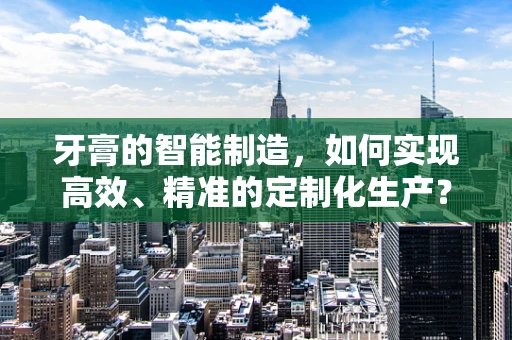 牙膏的智能制造，如何实现高效、精准的定制化生产？