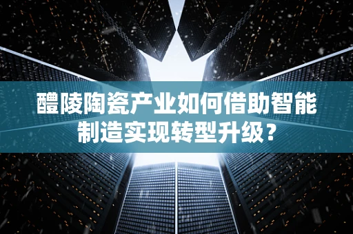 醴陵陶瓷产业如何借助智能制造实现转型升级？