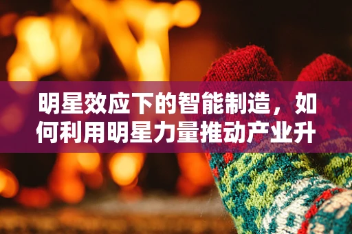 明星效应下的智能制造，如何利用明星力量推动产业升级？