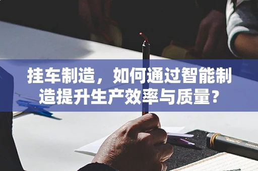 挂车制造，如何通过智能制造提升生产效率与质量？