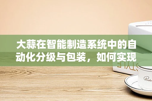 大蒜在智能制造系统中的自动化分级与包装，如何实现高效精准？