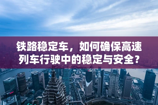 铁路稳定车，如何确保高速列车行驶中的稳定与安全？