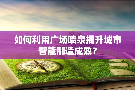 如何利用广场喷泉提升城市智能制造成效？