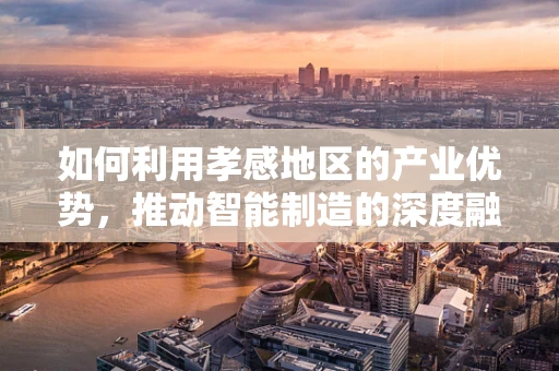 如何利用孝感地区的产业优势，推动智能制造的深度融合与发展？