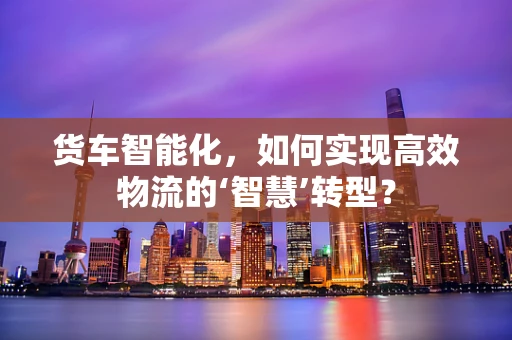 货车智能化，如何实现高效物流的‘智慧’转型？