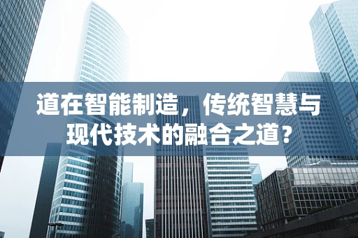 道在智能制造，传统智慧与现代技术的融合之道？