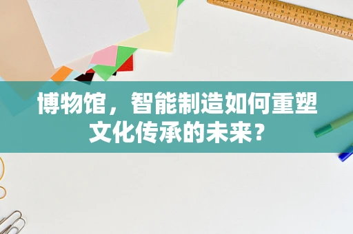 博物馆，智能制造如何重塑文化传承的未来？