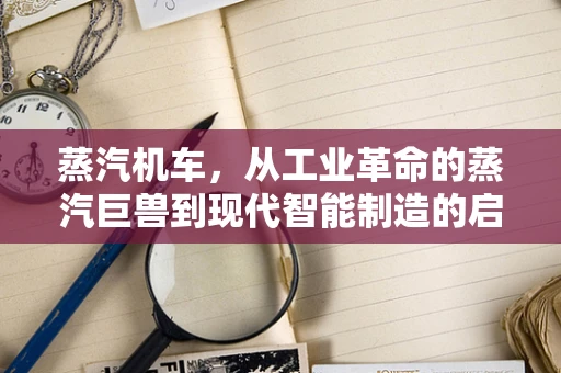 蒸汽机车，从工业革命的蒸汽巨兽到现代智能制造的启示者？