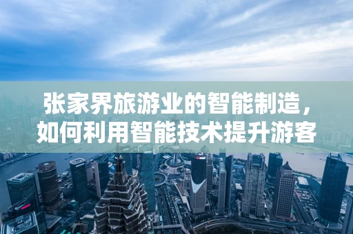 张家界旅游业的智能制造，如何利用智能技术提升游客体验？