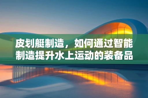 皮划艇制造，如何通过智能制造提升水上运动的装备品质？