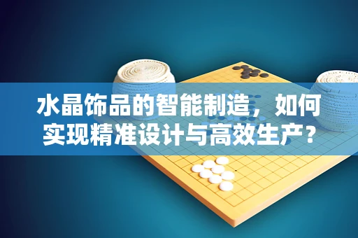 水晶饰品的智能制造，如何实现精准设计与高效生产？