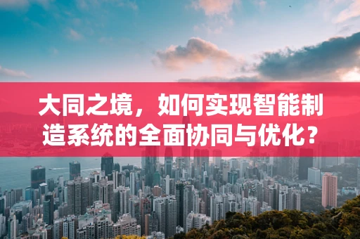 大同之境，如何实现智能制造系统的全面协同与优化？