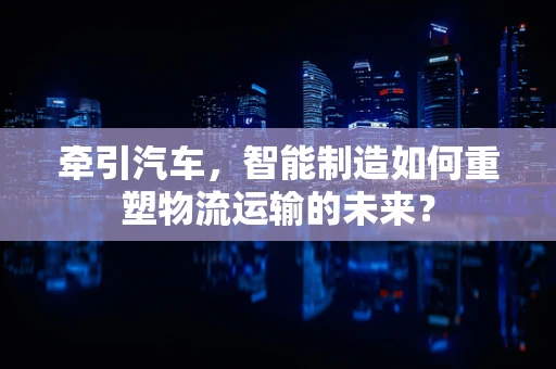 牵引汽车，智能制造如何重塑物流运输的未来？