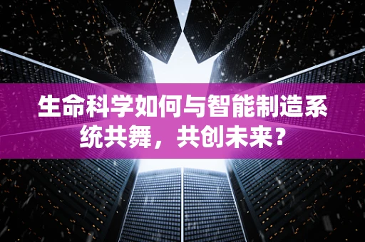 生命科学如何与智能制造系统共舞，共创未来？
