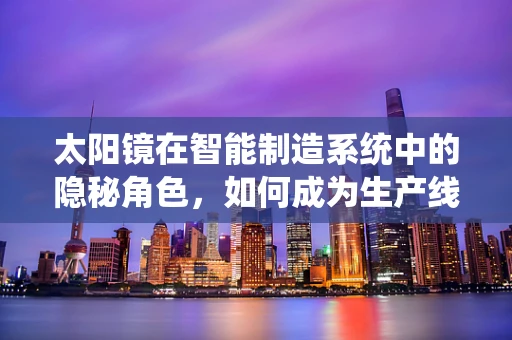 太阳镜在智能制造系统中的隐秘角色，如何成为生产线的护目镜？