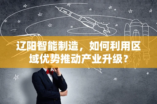 辽阳智能制造，如何利用区域优势推动产业升级？