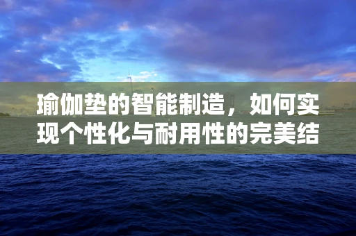 瑜伽垫的智能制造，如何实现个性化与耐用性的完美结合？