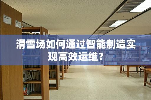 滑雪场如何通过智能制造实现高效运维？