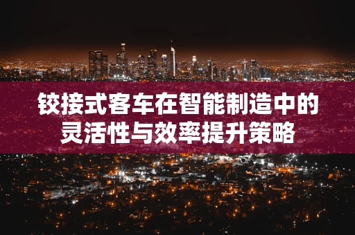 铰接式客车在智能制造中的灵活性与效率提升策略