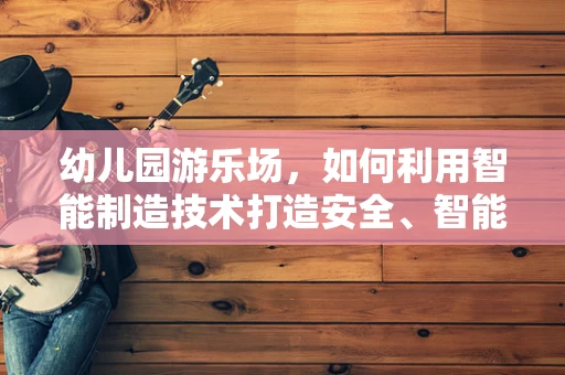 幼儿园游乐场，如何利用智能制造技术打造安全、智能的玩乐空间？