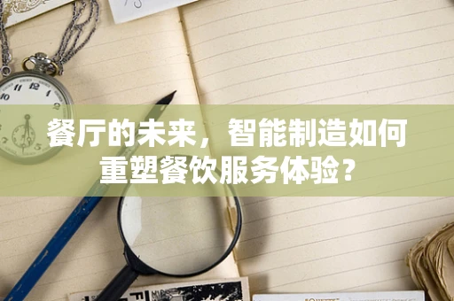 餐厅的未来，智能制造如何重塑餐饮服务体验？