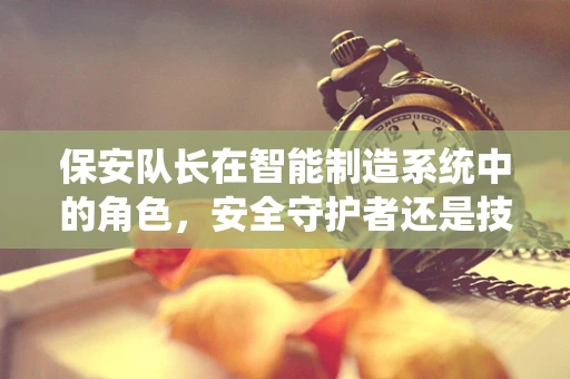 保安队长在智能制造系统中的角色，安全守护者还是技术盲区？