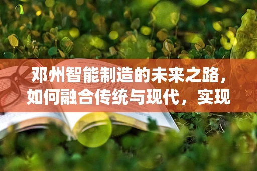 邓州智能制造的未来之路，如何融合传统与现代，实现产业升级？