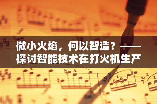 微小火焰，何以智造？——探讨智能技术在打火机生产中的应用