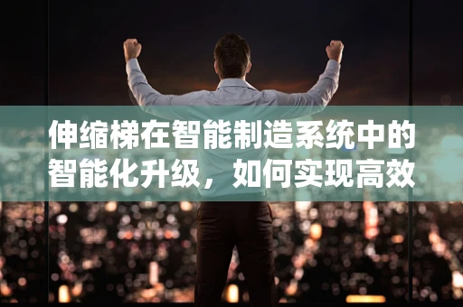 伸缩梯在智能制造系统中的智能化升级，如何实现高效、安全的生产线集成？