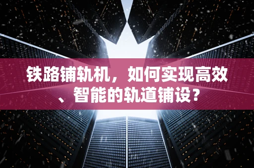 铁路铺轨机，如何实现高效、智能的轨道铺设？