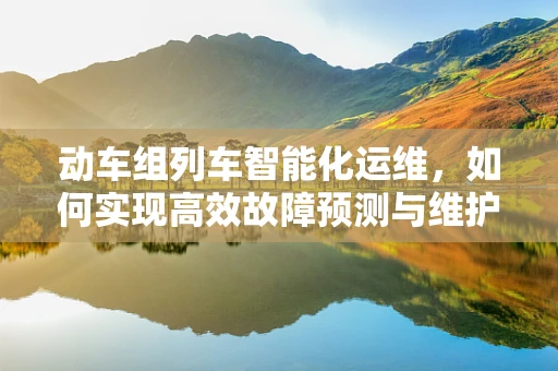动车组列车智能化运维，如何实现高效故障预测与维护？