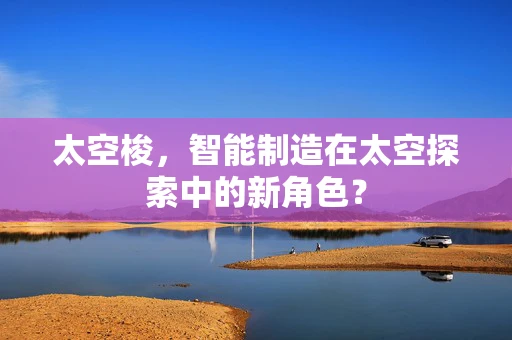 太空梭，智能制造在太空探索中的新角色？