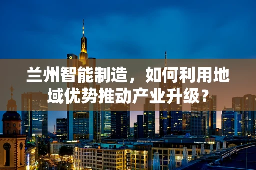 兰州智能制造，如何利用地域优势推动产业升级？