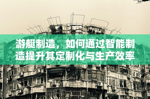 游艇制造，如何通过智能制造提升其定制化与生产效率？