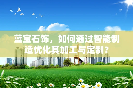 蓝宝石饰，如何通过智能制造优化其加工与定制？