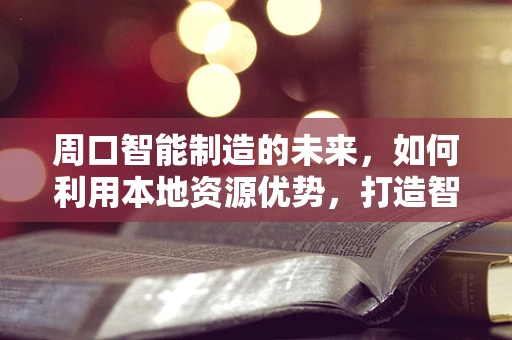 周口智能制造的未来，如何利用本地资源优势，打造智能工厂新生态？