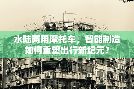 水陆两用摩托车，智能制造如何重塑出行新纪元？